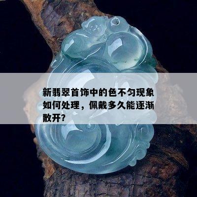 新翡翠首饰中的色不匀现象如何处理，佩戴多久能逐渐散开？