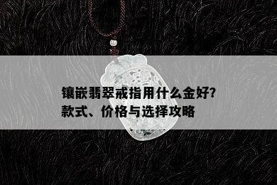 镶嵌翡翠戒指用什么金好？款式、价格与选择攻略