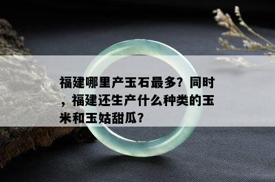 福建哪里产玉石最多？同时，福建还生产什么种类的玉米和玉姑甜瓜？