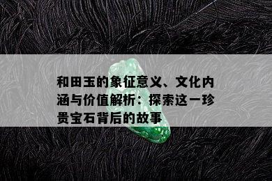 和田玉的象征意义、文化内涵与价值解析：探索这一珍贵宝石背后的故事