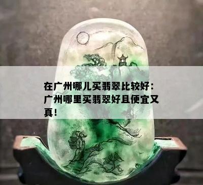 在广州哪儿买翡翠比较好：广州哪里买翡翠好且便宜又真！