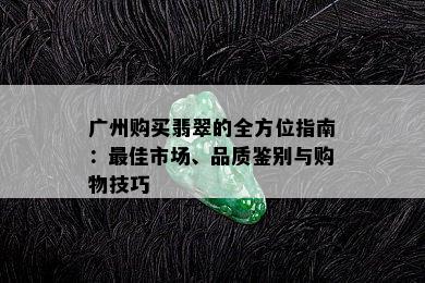 广州购买翡翠的全方位指南：更佳市场、品质鉴别与购物技巧