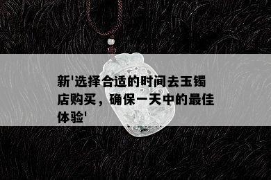 新'选择合适的时间去玉镯店购买，确保一天中的更佳体验'