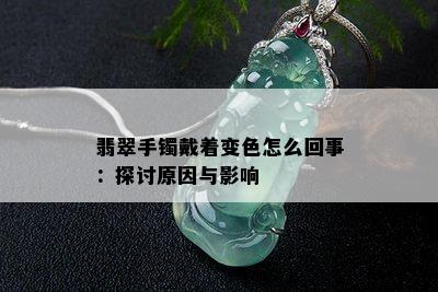 翡翠手镯戴着变色怎么回事：探讨原因与影响