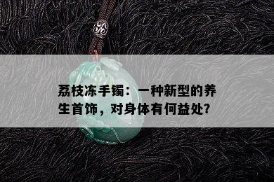 荔枝冻手镯：一种新型的养生首饰，对身体有何益处？