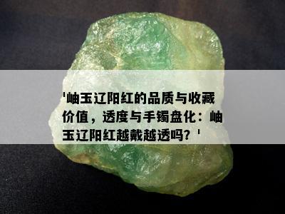 '岫玉辽阳红的品质与收藏价值，透度与手镯盘化：岫玉辽阳红越戴越透吗？'