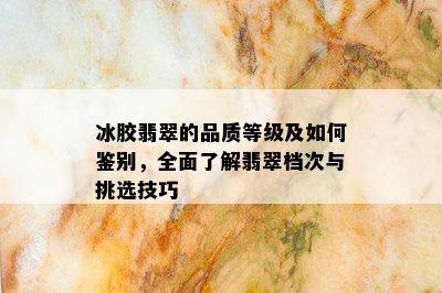 冰胶翡翠的品质等级及如何鉴别，全面了解翡翠档次与挑选技巧