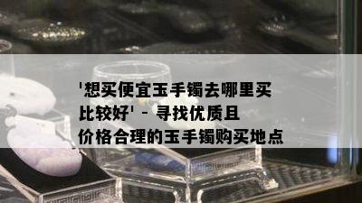 '想买便宜玉手镯去哪里买比较好' - 寻找优质且价格合理的玉手镯购买地点