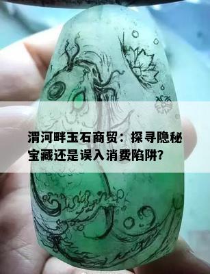 渭河畔玉石商贸：探寻隐秘宝藏还是误入消费陷阱？