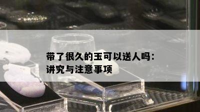 带了很久的玉可以送人吗：讲究与注意事项