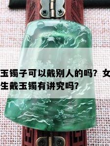 玉镯子可以戴别人的吗？女生戴玉镯有讲究吗？