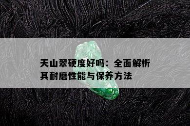 天山翠硬度好吗：全面解析其耐磨性能与保养方法