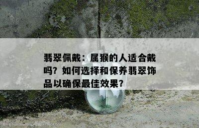 翡翠佩戴：属猴的人适合戴吗？如何选择和保养翡翠饰品以确保更佳效果？