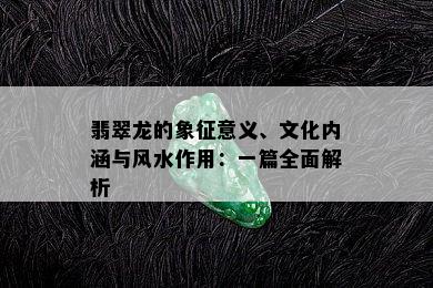 翡翠龙的象征意义、文化内涵与风水作用：一篇全面解析