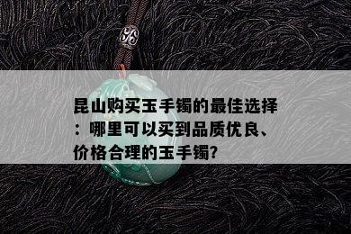 昆山购买玉手镯的更佳选择：哪里可以买到品质优良、价格合理的玉手镯？