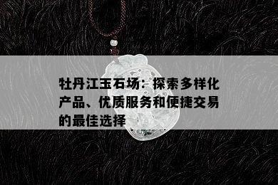 牡丹江玉石场：探索多样化产品、优质服务和便捷交易的更佳选择