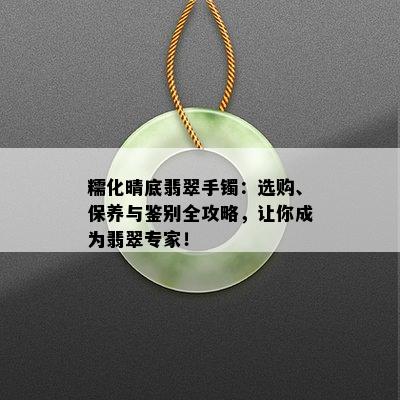 糯化晴底翡翠手镯：选购、保养与鉴别全攻略，让你成为翡翠专家！