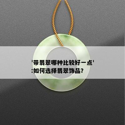 '带翡翠哪种比较好一点':如何选择翡翠饰品？