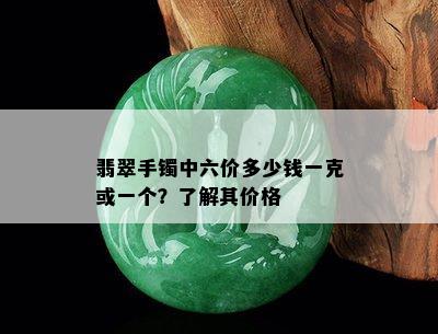 翡翠手镯中六价多少钱一克或一个？了解其价格