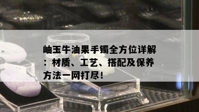 岫玉牛油果手镯全方位详解：材质、工艺、搭配及保养方法一网打尽！