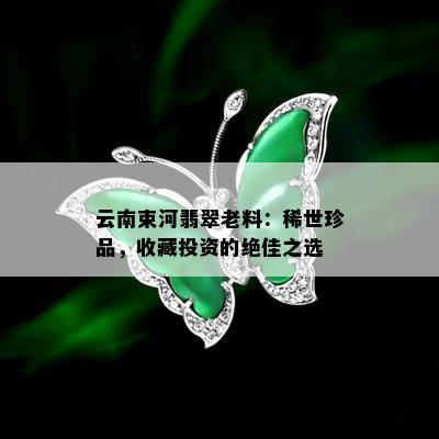 云南束河翡翠老料：稀世珍品，收藏投资的绝佳之选