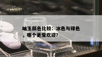 岫玉颜色比较：冰色与绿色，哪个更受欢迎？