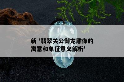 新 '翡翠关公御龙雕像的寓意和象征意义解析'