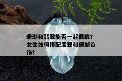 珊瑚和翡翠能否一起佩戴？女生如何搭配翡翠和珊瑚首饰？