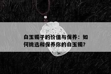 白玉镯子的价值与保养：如何挑选和保养你的白玉镯？