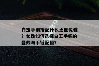 白玉手镯搭配什么更显优雅？女性如何选择白玉手镯的叠戴与手链配搭？