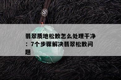 翡翠质地松散怎么处理干净：7个步骤解决翡翠松散问题