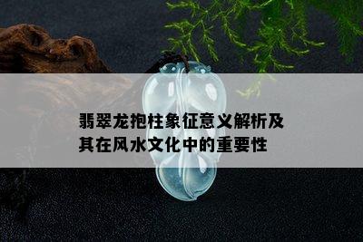 翡翠龙抱柱象征意义解析及其在风水文化中的重要性