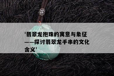 '翡翠龙抱珠的寓意与象征——探讨翡翠龙手串的文化含义'