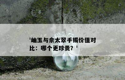 '岫玉与佘太翠手镯价值对比：哪个更珍贵？'