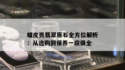 蜡皮壳翡翠原石全方位解析：从选购到保养一应俱全