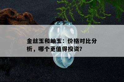 金丝玉和岫玉：价格对比分析，哪个更值得投资？