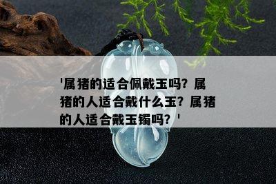 '属猪的适合佩戴玉吗？属猪的人适合戴什么玉？属猪的人适合戴玉镯吗？'