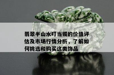 翡翠半山水叮当镯的价值评估及市场行情分析，了解如何挑选和购买这类饰品