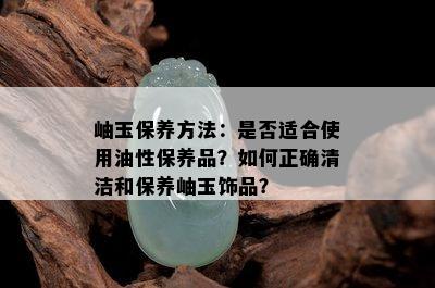 岫玉保养方法：是否适合使用油性保养品？如何正确清洁和保养岫玉饰品？