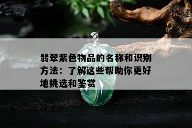 翡翠紫色物品的名称和识别方法：了解这些帮助你更好地挑选和鉴赏