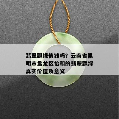 翡翠飘绿值钱吗？云南省昆明市盘龙区怡和的翡翠飘绿真实价值及意义