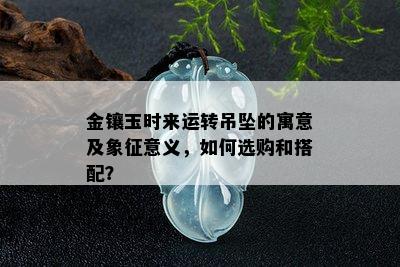 金镶玉时来运转吊坠的寓意及象征意义，如何选购和搭配？