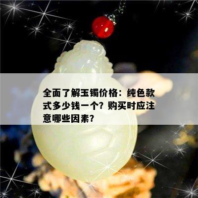 全面了解玉镯价格：纯色款式多少钱一个？购买时应注意哪些因素？