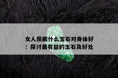 女人佩戴什么玉石对身体好：探讨最有益的玉石及好处