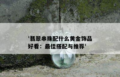 '翡翠串珠配什么黄金饰品好看：更佳搭配与推荐'