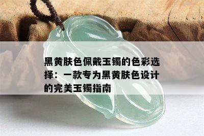 黑黄肤色佩戴玉镯的色彩选择：一款专为黑黄肤色设计的完美玉镯指南