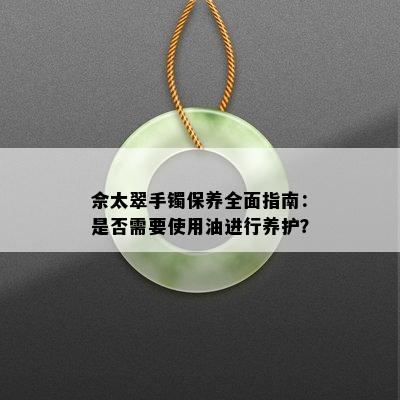 佘太翠手镯保养全面指南：是否需要使用油进行养护？