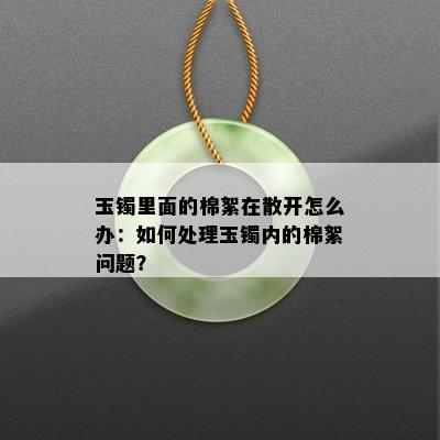 玉镯里面的棉絮在散开怎么办：如何处理玉镯内的棉絮问题？