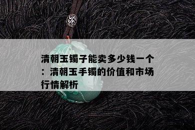 清朝玉镯子能卖多少钱一个：清朝玉手镯的价值和市场行情解析