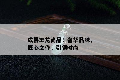 成县玉龙尚品：奢华品味，匠心之作，引领时尚